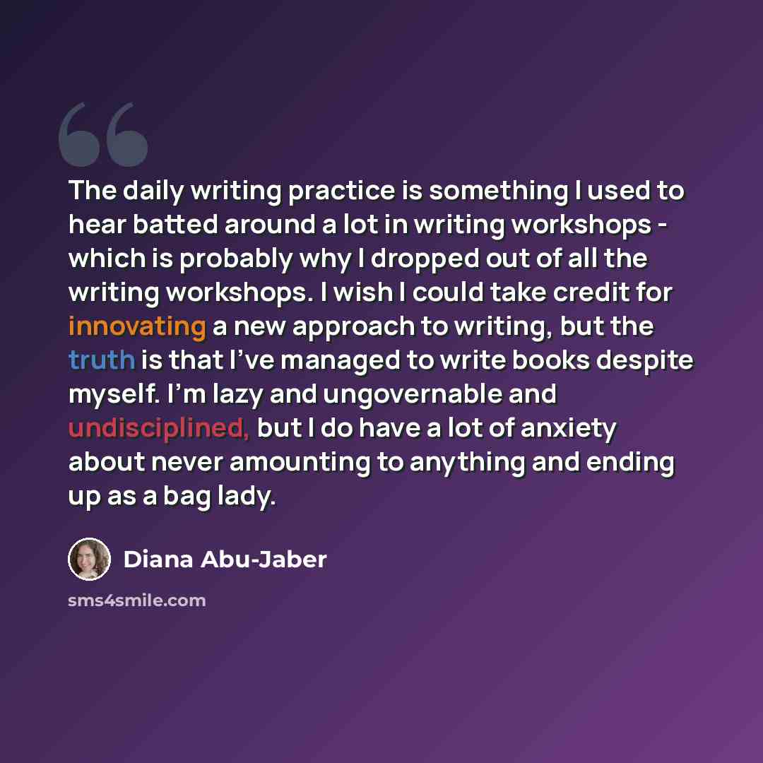“The daily writing practice is something I used to hear batted around a lot in writing workshops - which is probably why I dropped out of all the writing workshops. I wish I could take credit for innovating a new approach to writing, but the truth is that I've managed to write books despite myself…” quote by Diana Abu-Jaber