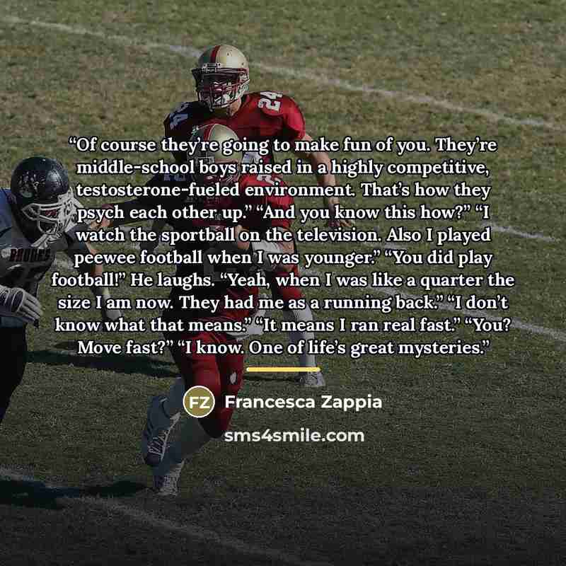 “Of course they’re going to make fun of you. They’re middle-school boys raised in a highly competitive, testosterone-fueled environment. That’s how they psych each other up.” “And you know this how?” “I watch the sportball on the television. Also I played peewee football when I was younger.” “You…” quote by Francesca Zappia
