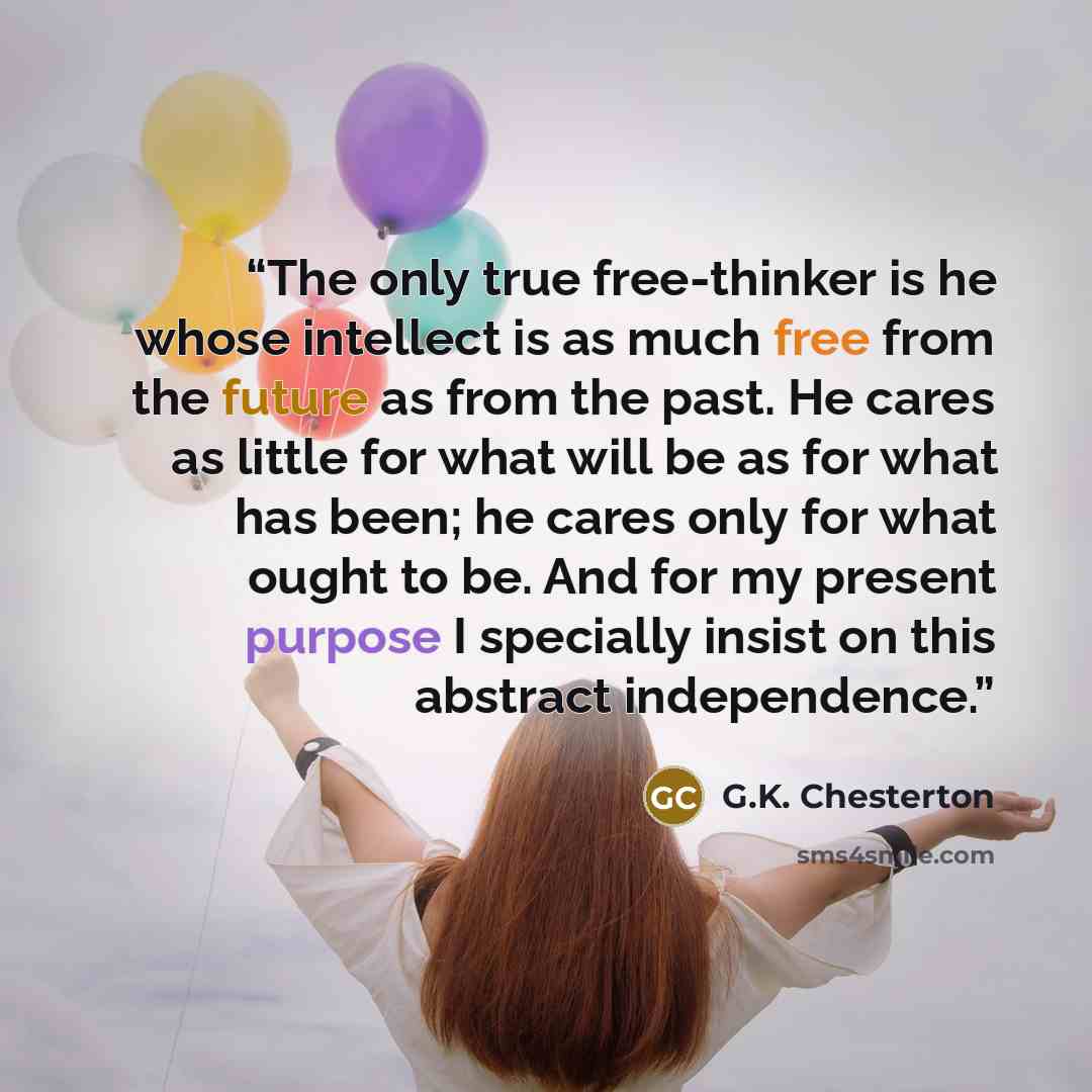 “The only true free-thinker is he whose intellect is as much free from the future as from the past. He cares as little for what will be as for what has been; he cares only for what ought to be. And for my present purpose I specially insist on this abstract independence.” quote by G.K. Chesterton