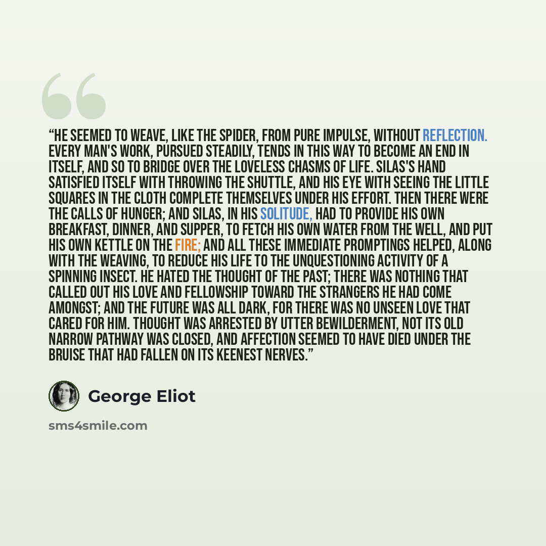 “He seemed to weave, like the spider, from pure impulse, without reflection. Every man's work, pursued steadily, tends in this way to become an end in itself, and so to bridge over the loveless chasms of life. Silas's hand satisfied itself with throwing the shuttle, and his eye with seeing the…” quote by George Eliot