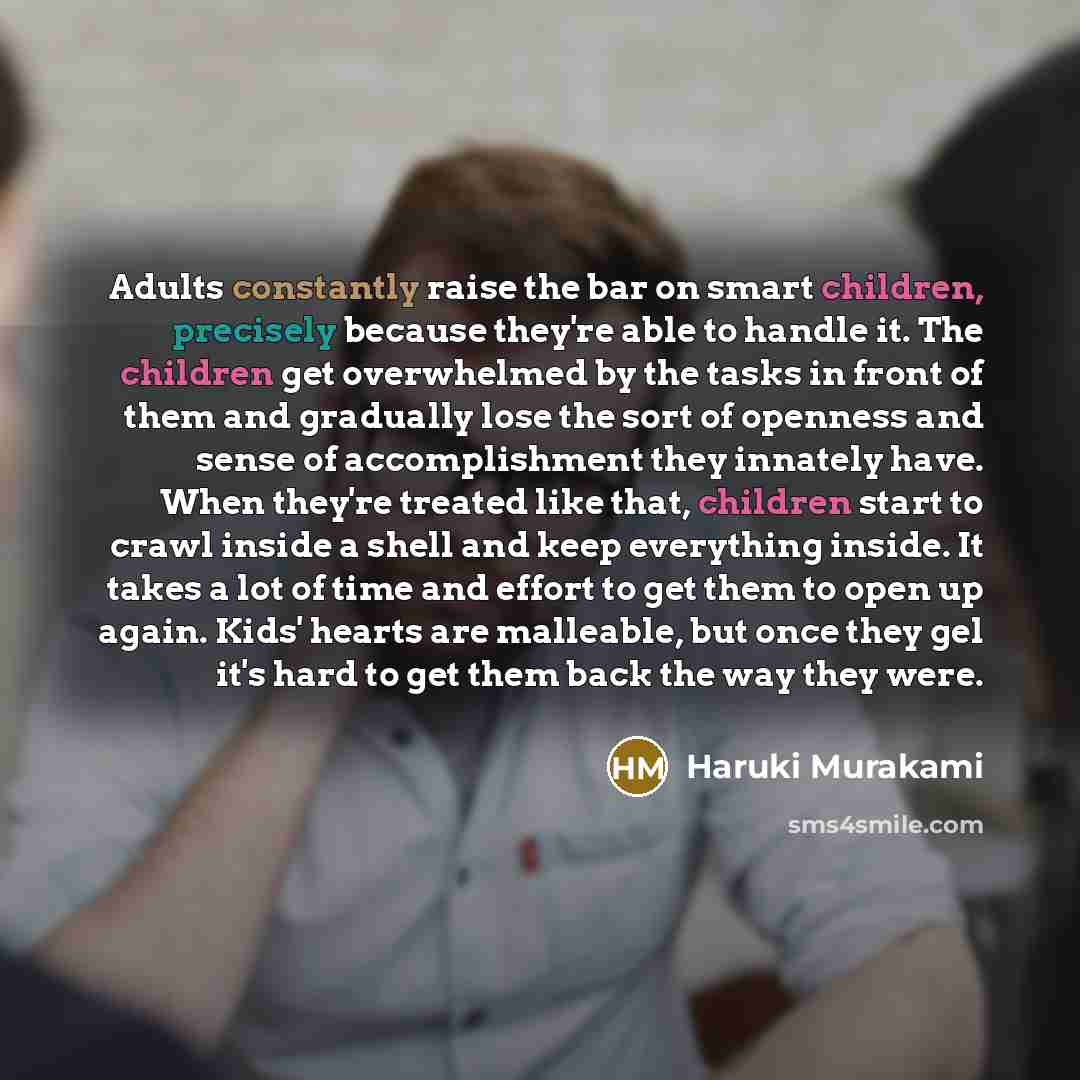 “Adults constantly raise the bar on smart children, precisely because they're able to handle it. The children get overwhelmed by the tasks in front of them and gradually lose the sort of openness and sense of accomplishment they innately have. When they're treated like that, children start to crawl…” quote by Haruki Murakami
