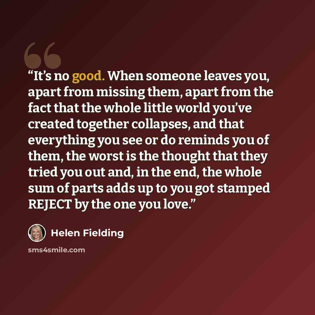 “It’s no good. When someone leaves you, apart from missing them, apart from the fact that the whole little world you’ve created together collapses, and that everything you see or do reminds you of them, the worst is the thought that they tried you out and, in the end, the whole sum of parts adds up…” quote by Helen Fielding