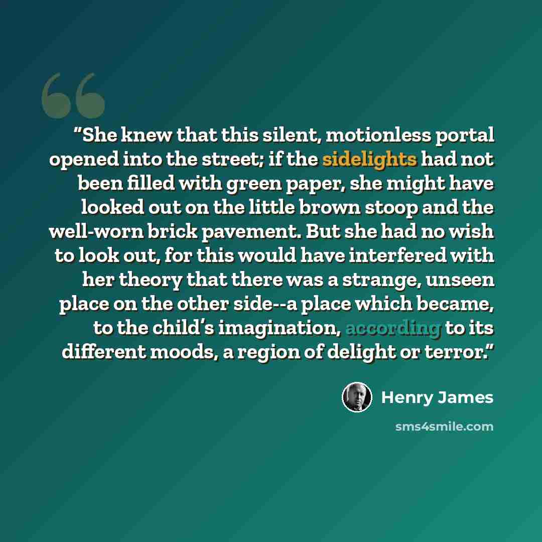 “She knew that this silent, motionless portal opened into the street; if the sidelights had not been filled with green paper, she might have looked out on the little brown stoop and the well-worn brick pavement. But she had no wish to look out, for this would have interfered with her theory that…” quote by Henry James
