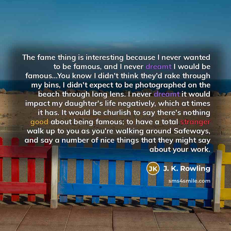 “The fame thing is interesting because I never wanted to be famous, and I never dreamt I would be famous…You know I didn't think they'd rake through my bins, I didn't expect to be photographed on the beach through long lens. I never dreamt it would impact my daughter's life negatively, which at…” quote by J. K. Rowling