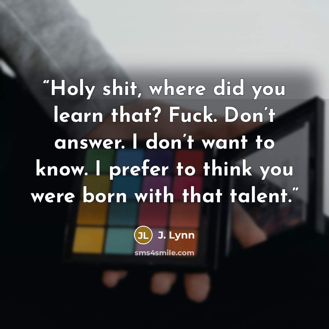“Holy shit, where did you learn that? Fuck. Don’t answer. I don’t want to know. I prefer to think you were born with that talent.” quote by J. Lynn
