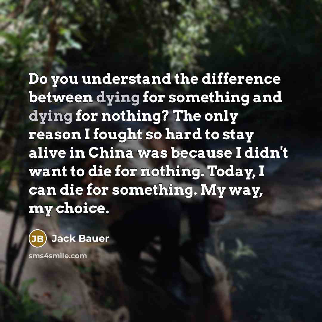 “Do you understand the difference between dying for something and dying for nothing? The only reason I fought so hard to stay alive in China was because I didn't want to die for nothing. Today, I can die for something. My way, my choice.” quote by Jack Bauer