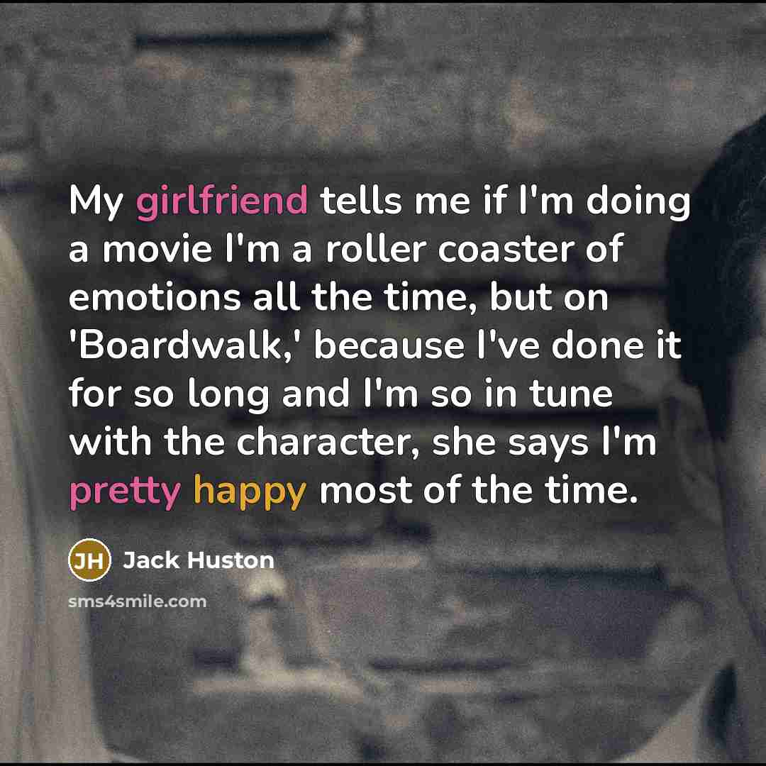 “My girlfriend tells me if I'm doing a movie I'm a roller coaster of emotions all the time, but on 'Boardwalk,' because I've done it for so long and I'm so in tune with the character, she says I'm pretty happy most of the time.” quote by Jack Huston