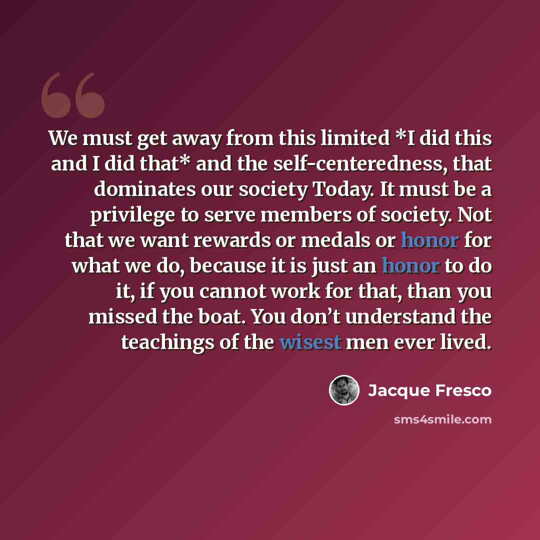 “We must get away from this limited *I did this and I did that* and the self-centeredness, that dominates our society Today. It must be a privilege to serve members of society. Not that we want rewards or medals or honor for what we do, because it is just an honor to do it, if you cannot work for…” quote by Jacque Fresco