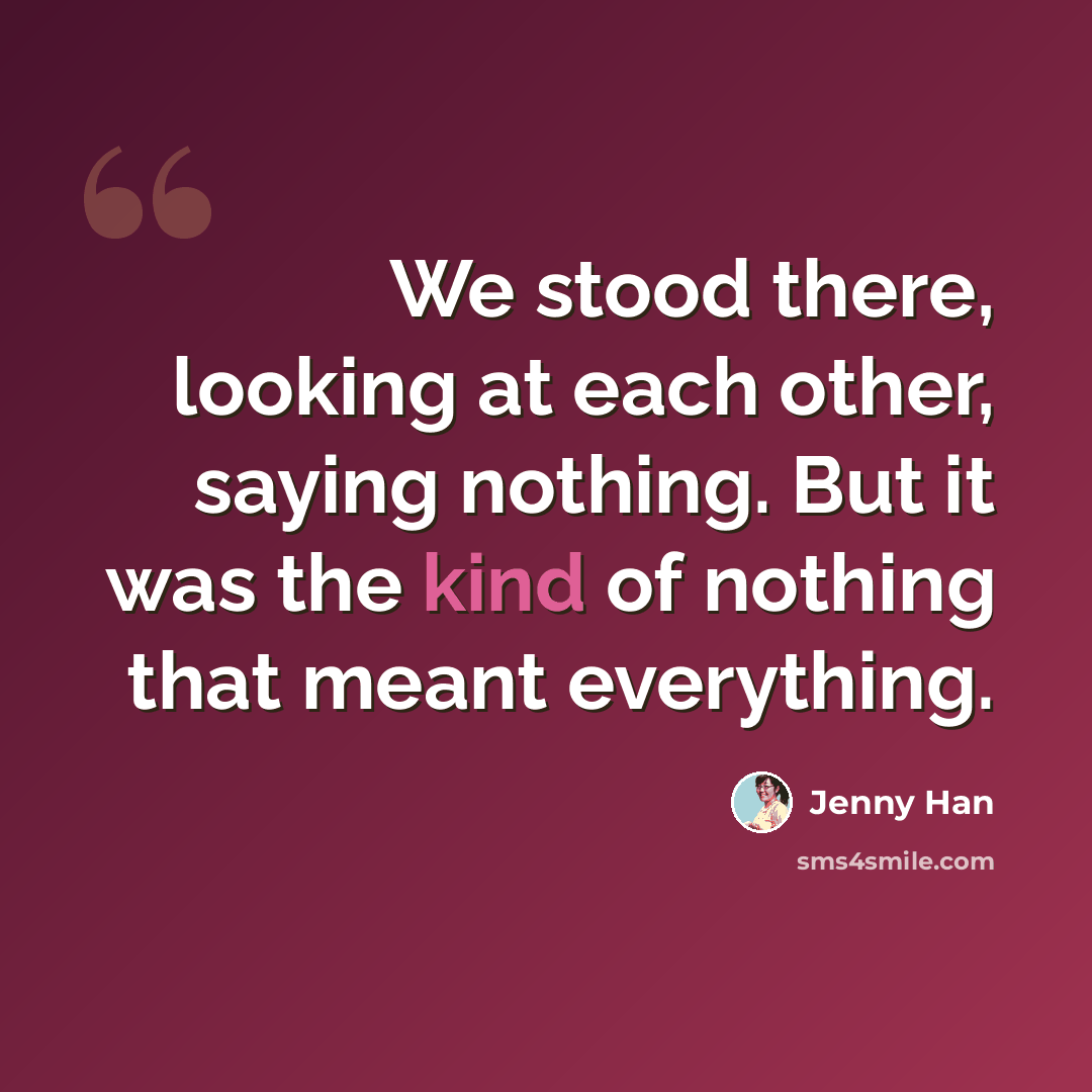 “We stood there, looking at each other, saying nothing. But it was the kind of nothing that meant everything.” quote by Jenny Han