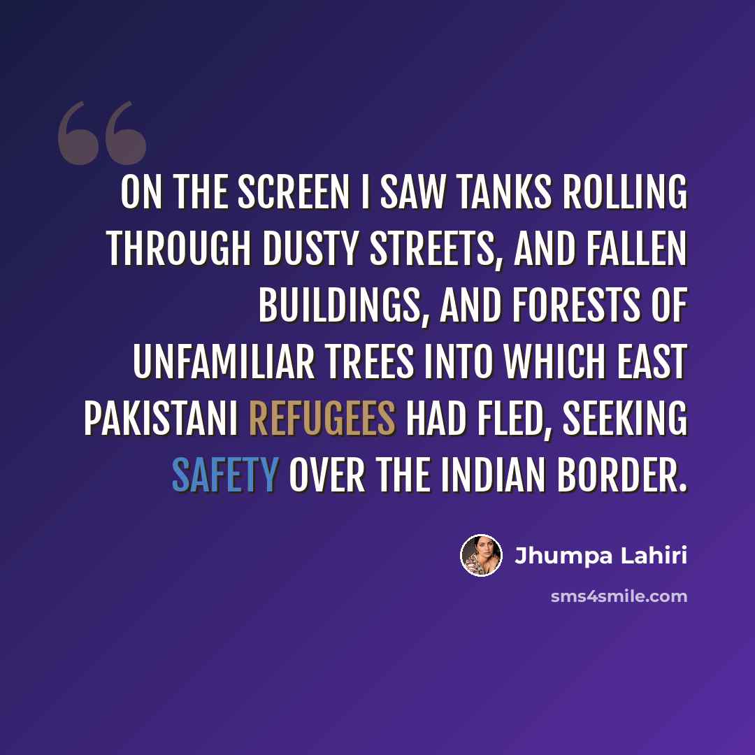 “On the screen I saw tanks rolling through dusty streets, and fallen buildings, and forests of unfamiliar trees into which East Pakistani refugees had fled, seeking safety over the Indian border.” quote by Jhumpa Lahiri