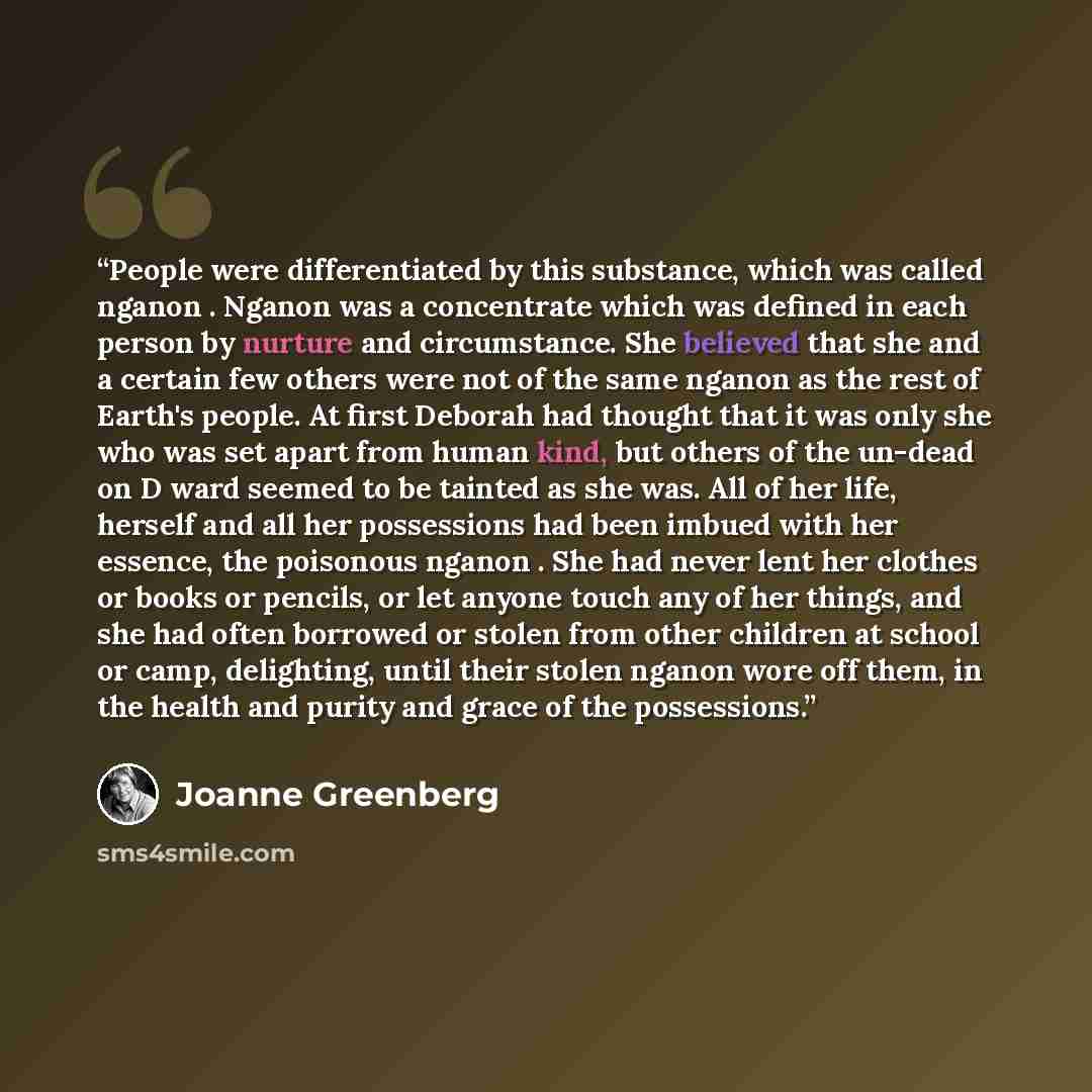 “People were differentiated by this substance, which was called nganon . Nganon was a concentrate which was defined in each person by nurture and circumstance. She believed that she and a certain few others were not of the same nganon as the rest of Earth's people. At first Deborah had thought that…” quote by Joanne Greenberg