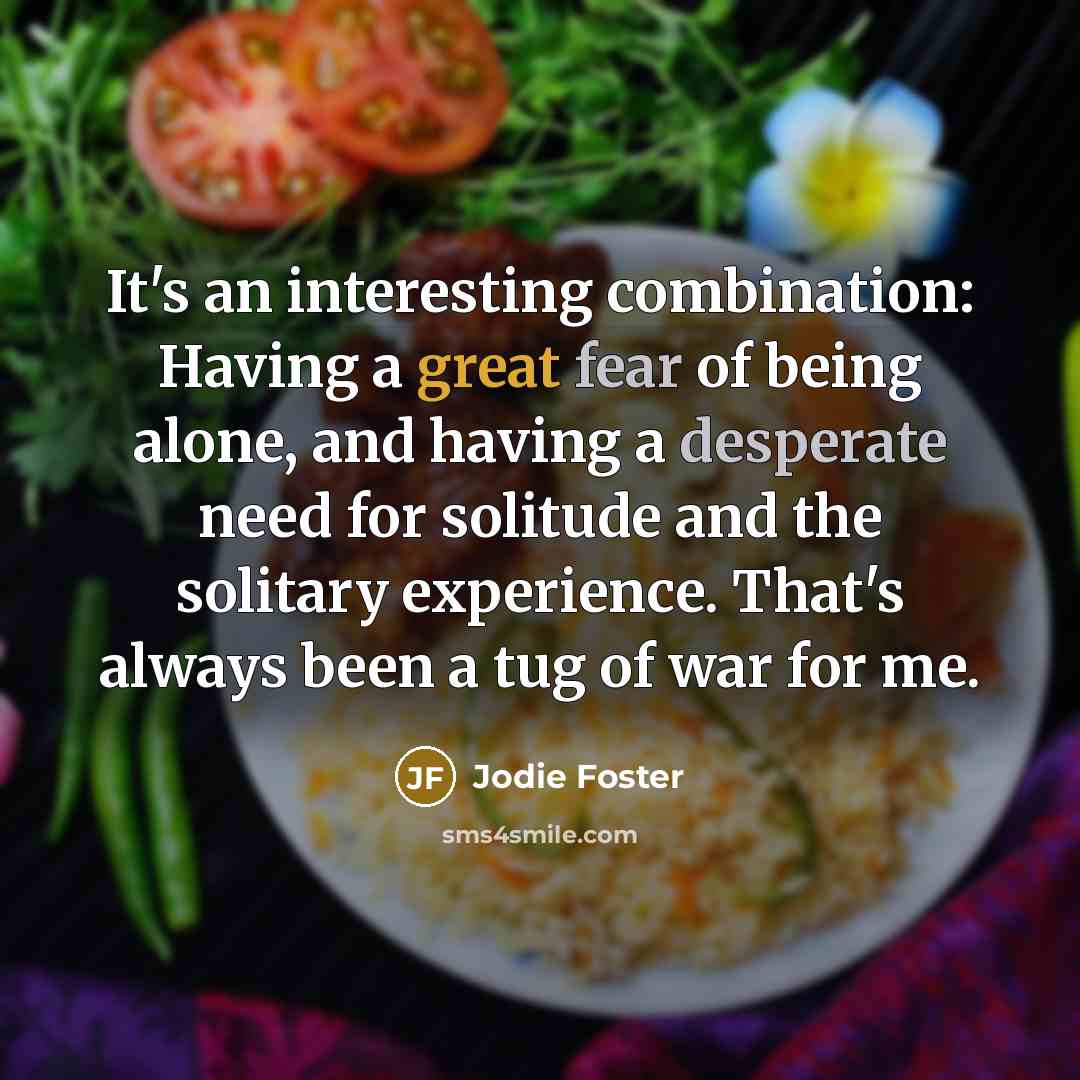 “It's an interesting combination: Having a great fear of being alone, and having a desperate need for solitude and the solitary experience. That's always been a tug of war for me.” quote by Jodie Foster