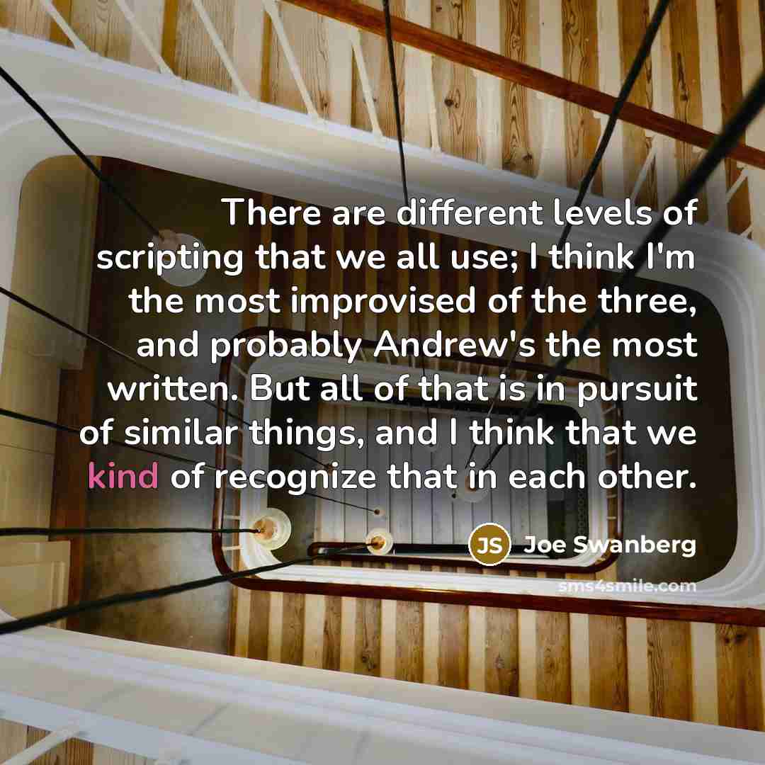 “There are different levels of scripting that we all use; I think I'm the most improvised of the three, and probably Andrew's the most written. But all of that is in pursuit of similar things, and I think that we kind of recognize that in each other.” quote by Joe Swanberg