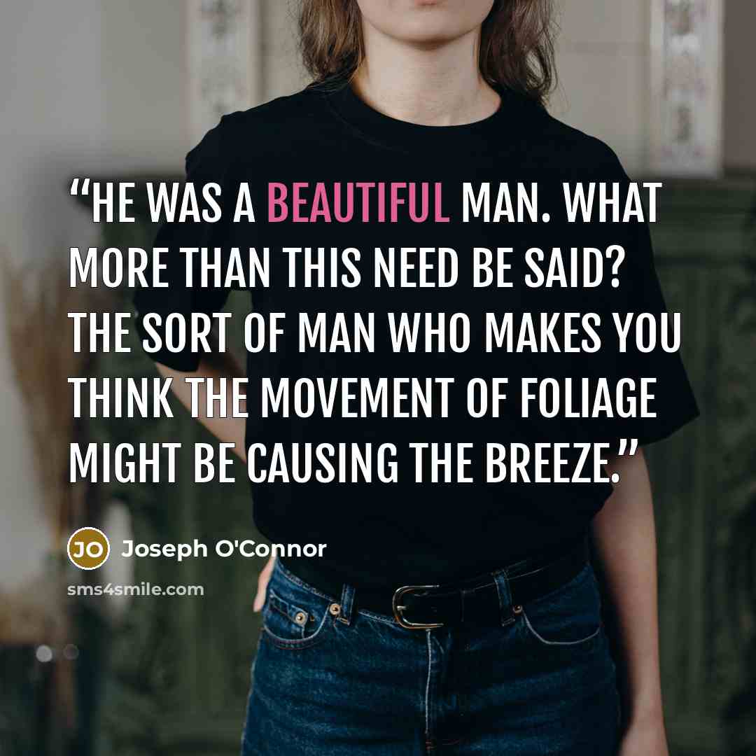 “He was a beautiful man. What more than this need be said? The sort of man who makes you think the movement of foliage might be causing the breeze.” quote by Joseph O'Connor