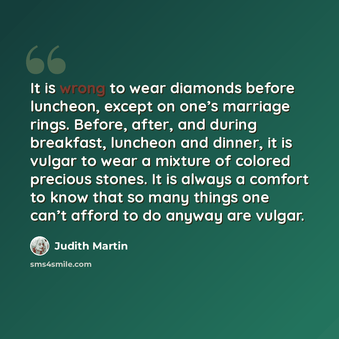 “It is wrong to wear diamonds before luncheon, except on one’s marriage rings. Before, after, and during breakfast, luncheon and dinner, it is vulgar to wear a mixture of colored precious stones. It is always a comfort to know that so many things one can’t afford to do anyway are vulgar.” quote by Judith Martin
