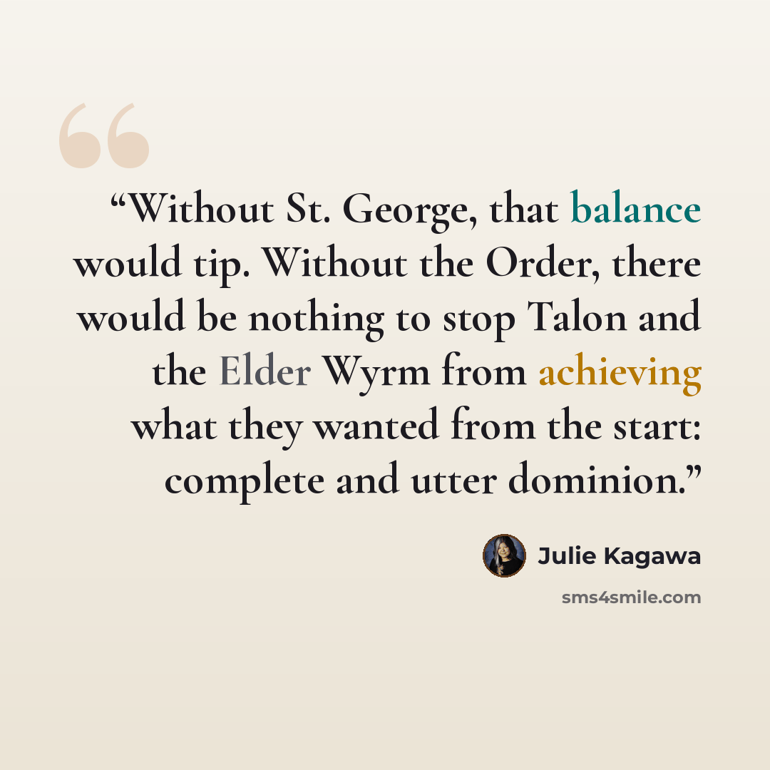 “Without St. George, that balance would tip. Without the Order, there would be nothing to stop Talon and the Elder Wyrm from achieving what they wanted from the start: complete and utter dominion.” quote by Julie Kagawa