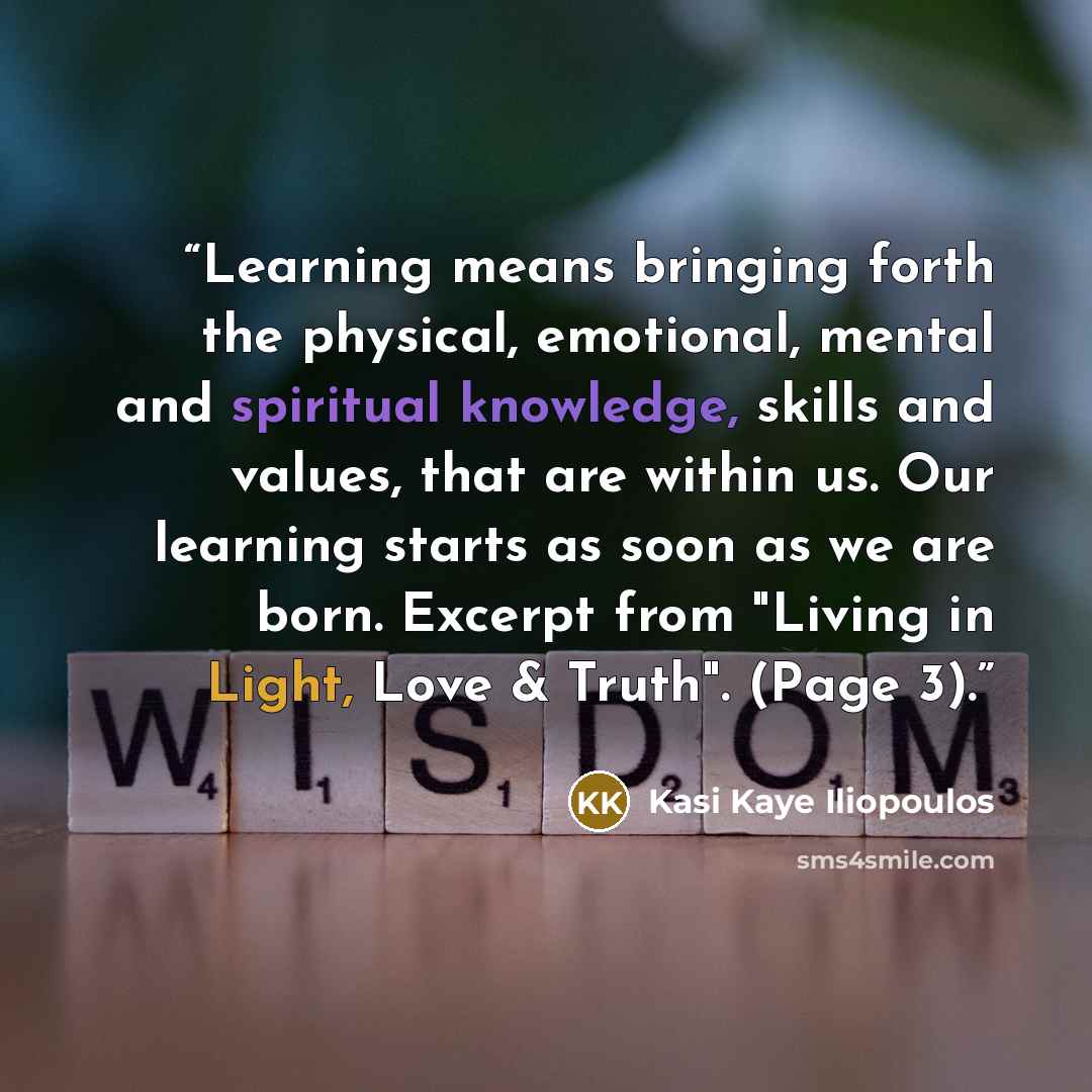 “Learning means bringing forth the physical, emotional, mental and spiritual knowledge, skills and values, that are within us. Our learning starts as soon as we are born. Excerpt from "Living in Light, Love & Truth". (Page 3).” quote by Kasi Kaye Iliopoulos