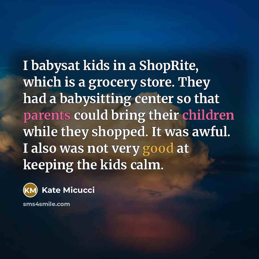 “I babysat kids in a ShopRite, which is a grocery store. They had a babysitting center so that parents could bring their children while they shopped. It was awful. I also was not very good at keeping the kids calm.” quote by Kate Micucci