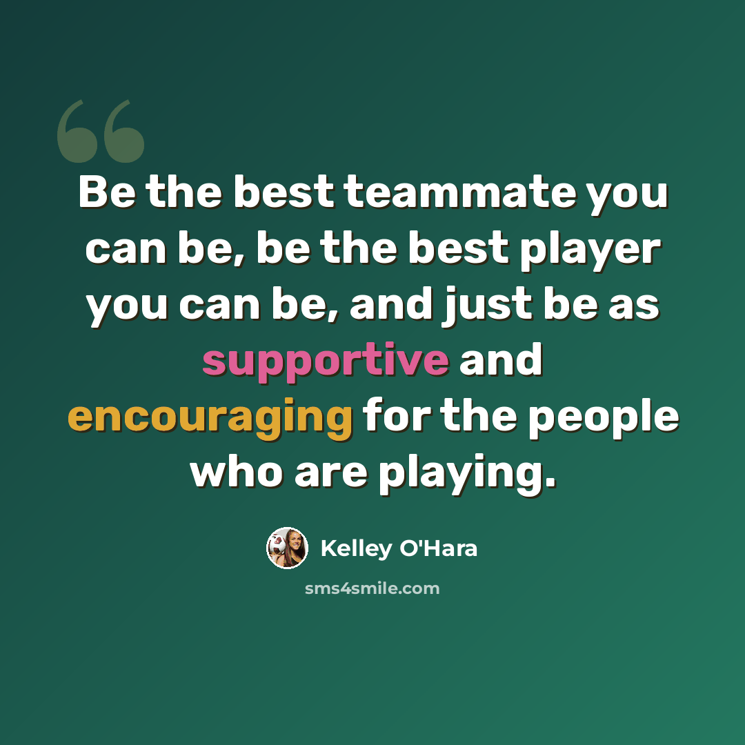 “Be the best teammate you can be, be the best player you can be, and just be as supportive and encouraging for the people who are playing.” quote by Kelley O'Hara