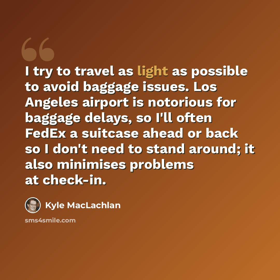 “I try to travel as light as possible to avoid baggage issues. Los Angeles airport is notorious for baggage delays, so I'll often FedEx a suitcase ahead or back so I don't need to stand around; it also minimises problems at check-in.” quote by Kyle MacLachlan