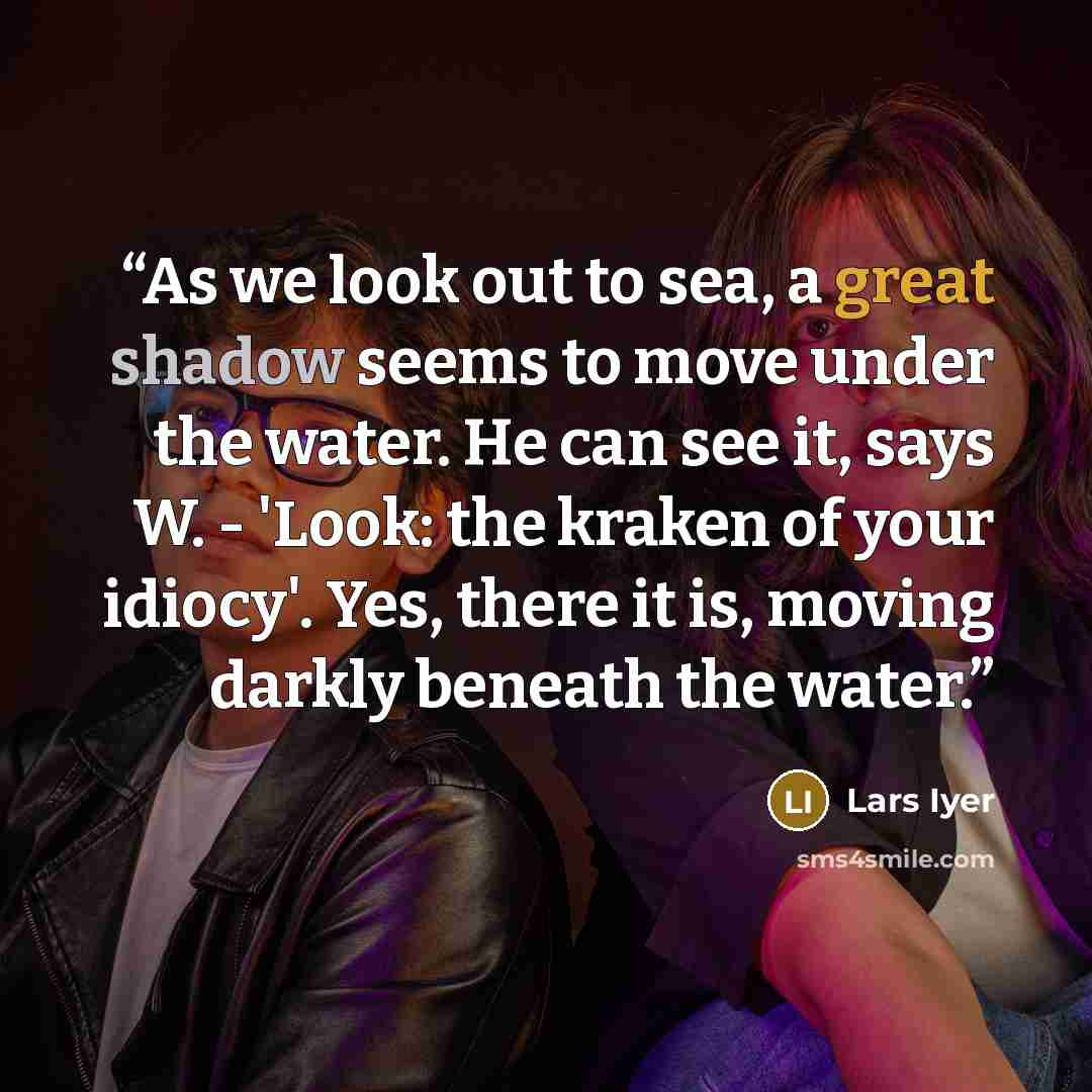 “As we look out to sea, a great shadow seems to move under the water. He can see it, says W. - 'Look: the kraken of your idiocy'. Yes, there it is, moving darkly beneath the water.” quote by Lars Iyer