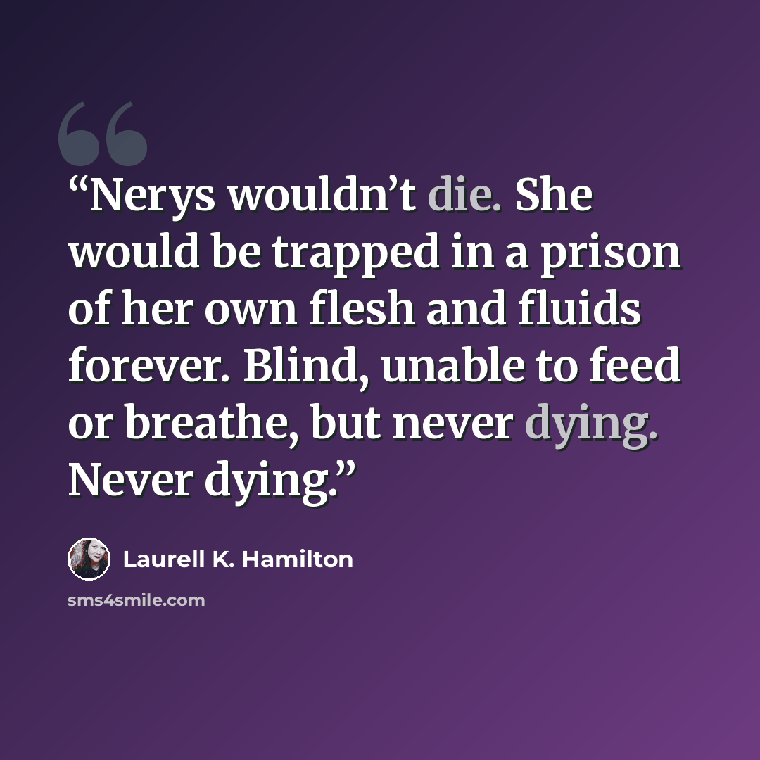 “Nerys wouldn’t die. She would be trapped in a prison of her own flesh and fluids forever. Blind, unable to feed or breathe, but never dying. Never dying.” quote by Laurell K. Hamilton