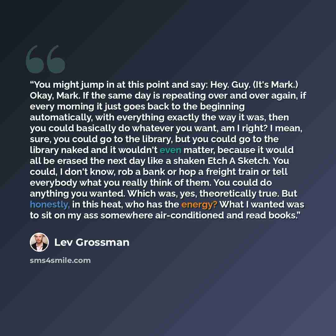 “You might jump in at this point and say: Hey. Guy. (It's Mark.) Okay, Mark. If the same day is repeating over and over again, if every morning it just goes back to the beginning automatically, with everything exactly the way it was, then you could basically do whatever you want, am I right? I…” quote by Lev Grossman