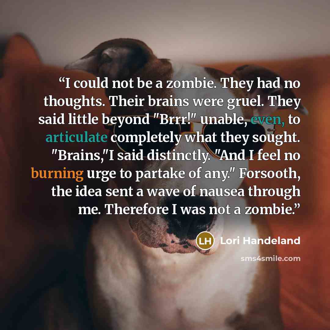 “I could not be a zombie. They had no thoughts. Their brains were gruel. They said little beyond "Brrr!" unable, even, to articulate completely what they sought. "Brains,"I said distinctly. "And I feel no burning urge to partake of any." Forsooth, the idea sent a wave of nausea through me…” quote by Lori Handeland