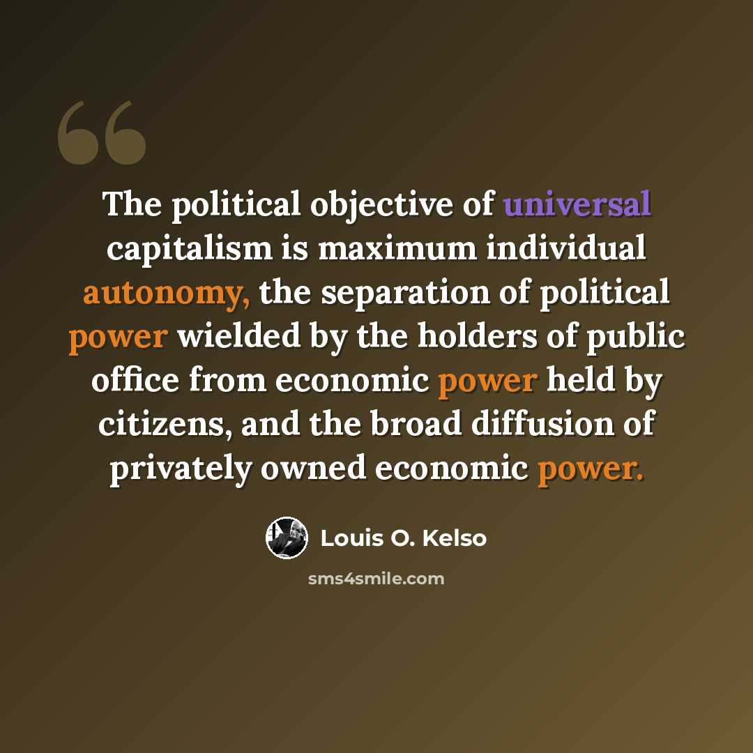“The political objective of universal capitalism is maximum individual autonomy, the separation of political power wielded by the holders of public office from economic power held by citizens, and the broad diffusion of privately owned economic power.” quote by Louis O. Kelso