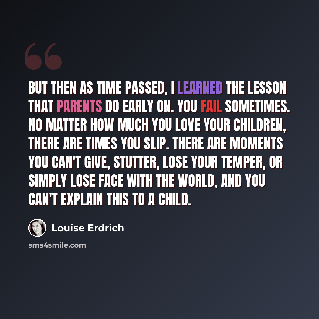 “But then as time passed, I learned the lesson that parents do early on. You fail sometimes. No matter how much you love your children, there are times you slip. There are moments you can't give, stutter, lose your temper, or simply lose face with the world, and you can't explain this to a child.” quote by Louise Erdrich