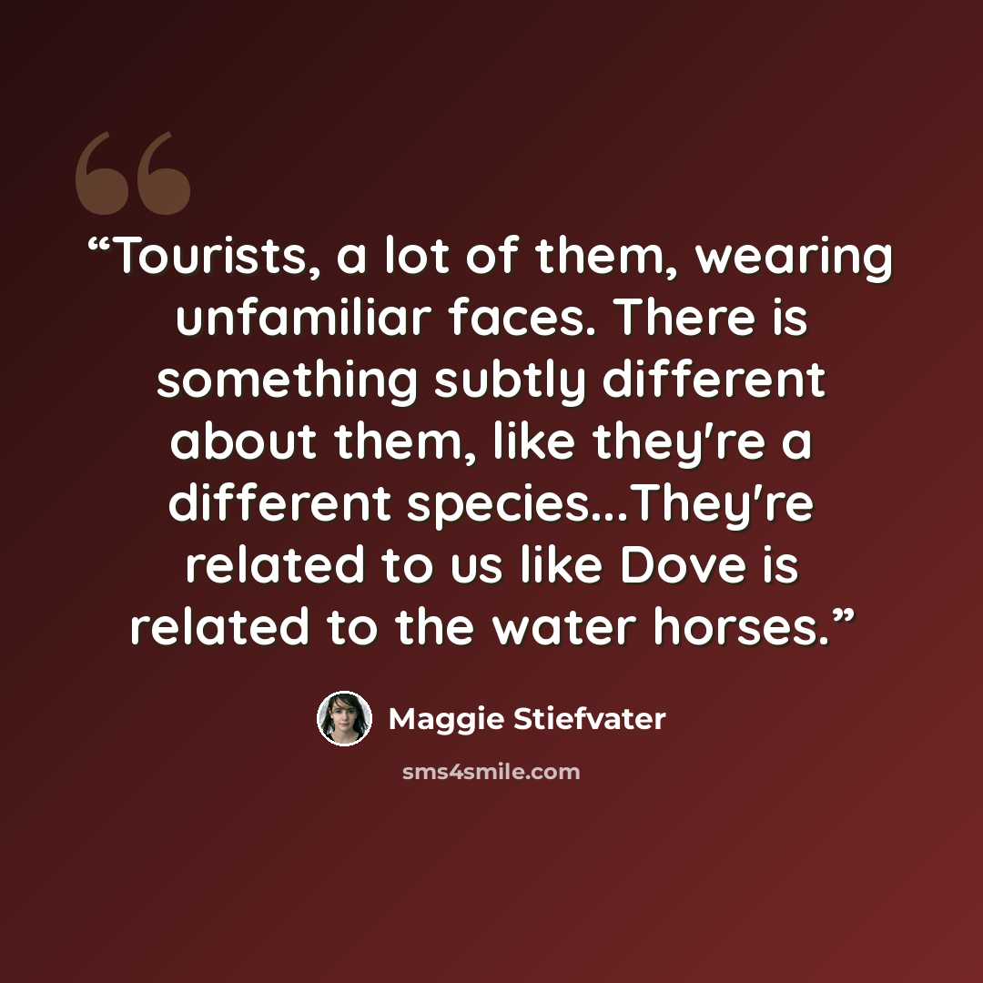 “Tourists, a lot of them, wearing unfamiliar faces. There is something subtly different about them, like they're a different species...They're related to us like Dove is related to the water horses.” quote by Maggie Stiefvater