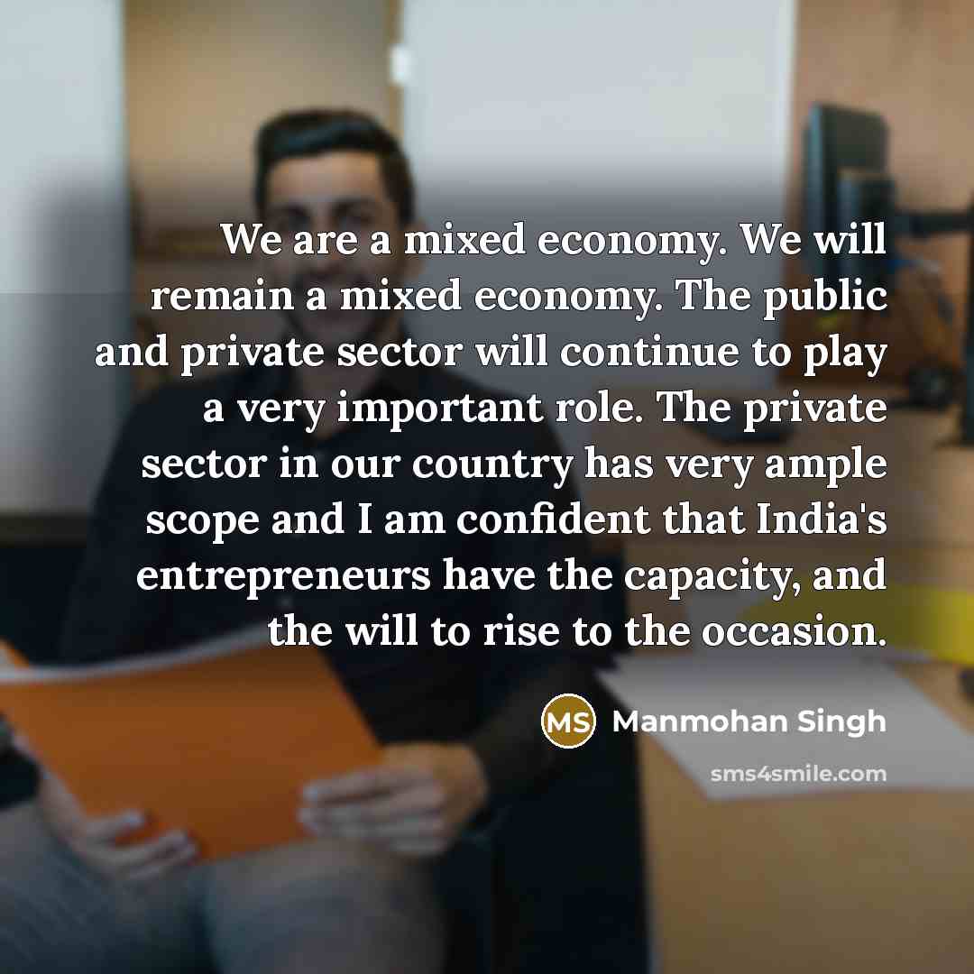 “We are a mixed economy. We will remain a mixed economy. The public and private sector will continue to play a very important role. The private sector in our country has very ample scope and I am confident that India's entrepreneurs have the capacity, and the will to rise to the occasion.” quote by Manmohan Singh