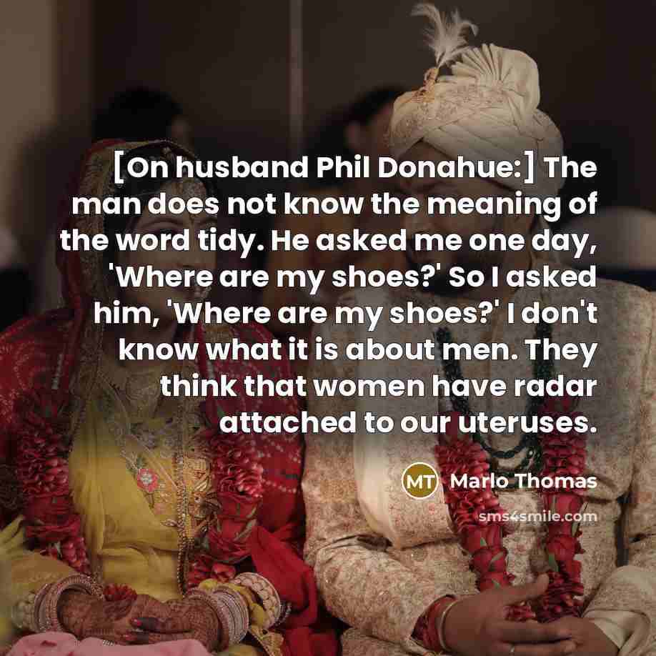 “[On husband Phil Donahue:] The man does not know the meaning of the word tidy. He asked me one day, 'Where are my shoes?' So I asked him, 'Where are my shoes?' I don't know what it is about men. They think that women have radar attached to our uteruses.” quote by Marlo Thomas