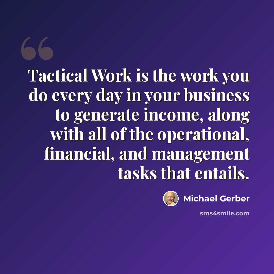 “Tactical Work is the work you do every day in your business to generate income, along with all of the operational, financial, and management tasks that entails.” quote by Michael Gerber