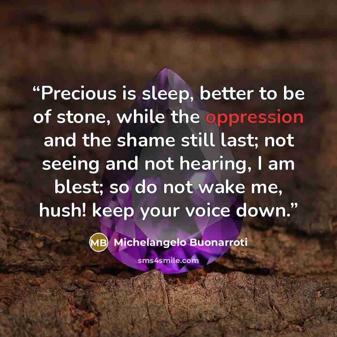“Precious is sleep, better to be of stone, while the oppression and the shame still last; not seeing and not hearing, I am blest; so do not wake me, hush! keep your voice down.” quote by Michelangelo Buonarroti