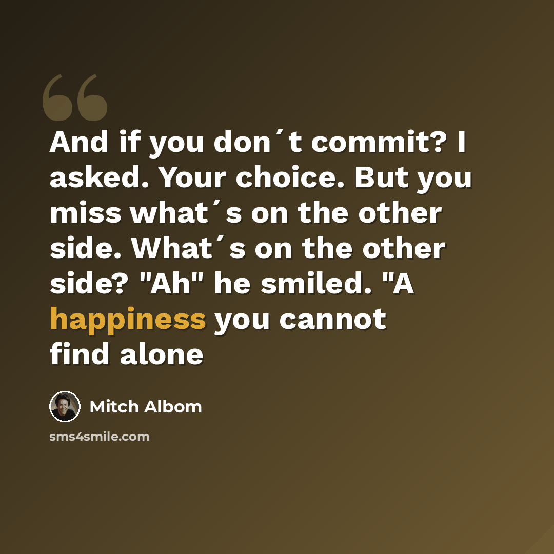 “And if you don´t commit? I asked. Your choice. But you miss what´s on the other side. What´s on the other side? "Ah" he smiled. "A happiness you cannot find alone” quote by Mitch Albom