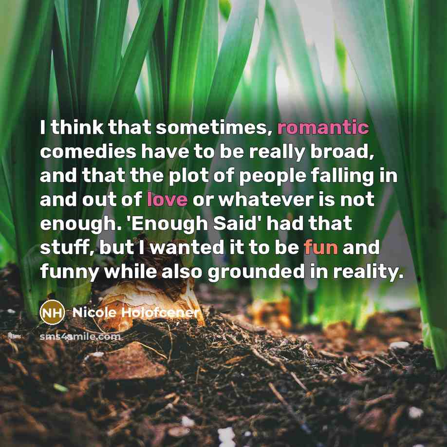 “I think that sometimes, romantic comedies have to be really broad, and that the plot of people falling in and out of love or whatever is not enough. 'Enough Said' had that stuff, but I wanted it to be fun and funny while also grounded in reality.” quote by Nicole Holofcener