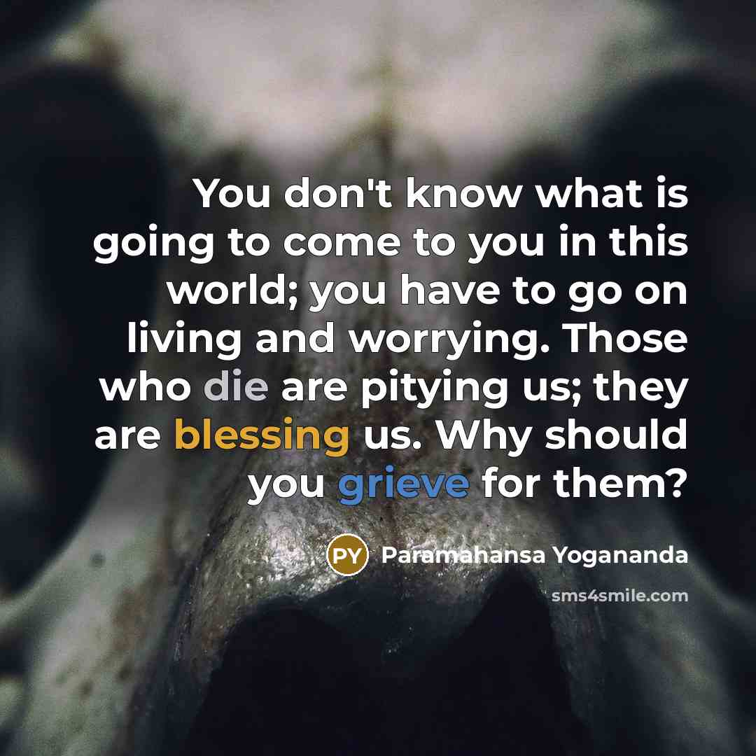 “You don't know what is going to come to you in this world; you have to go on living and worrying. Those who die are pitying us; they are blessing us. Why should you grieve for them?” quote by Paramahansa Yogananda