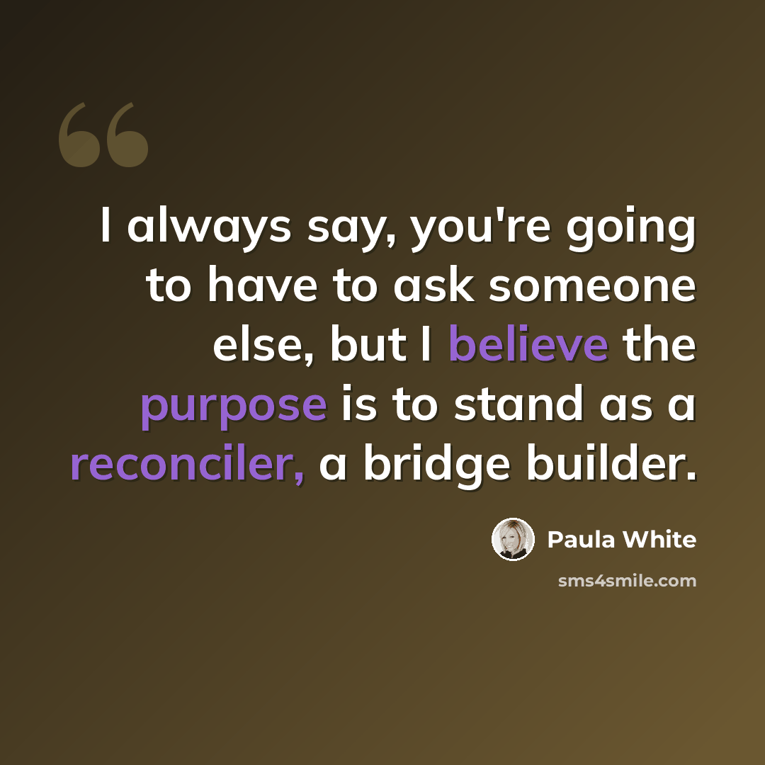 “I always say, you're going to have to ask someone else, but I believe the purpose is to stand as a reconciler, a bridge builder.” quote by Paula White