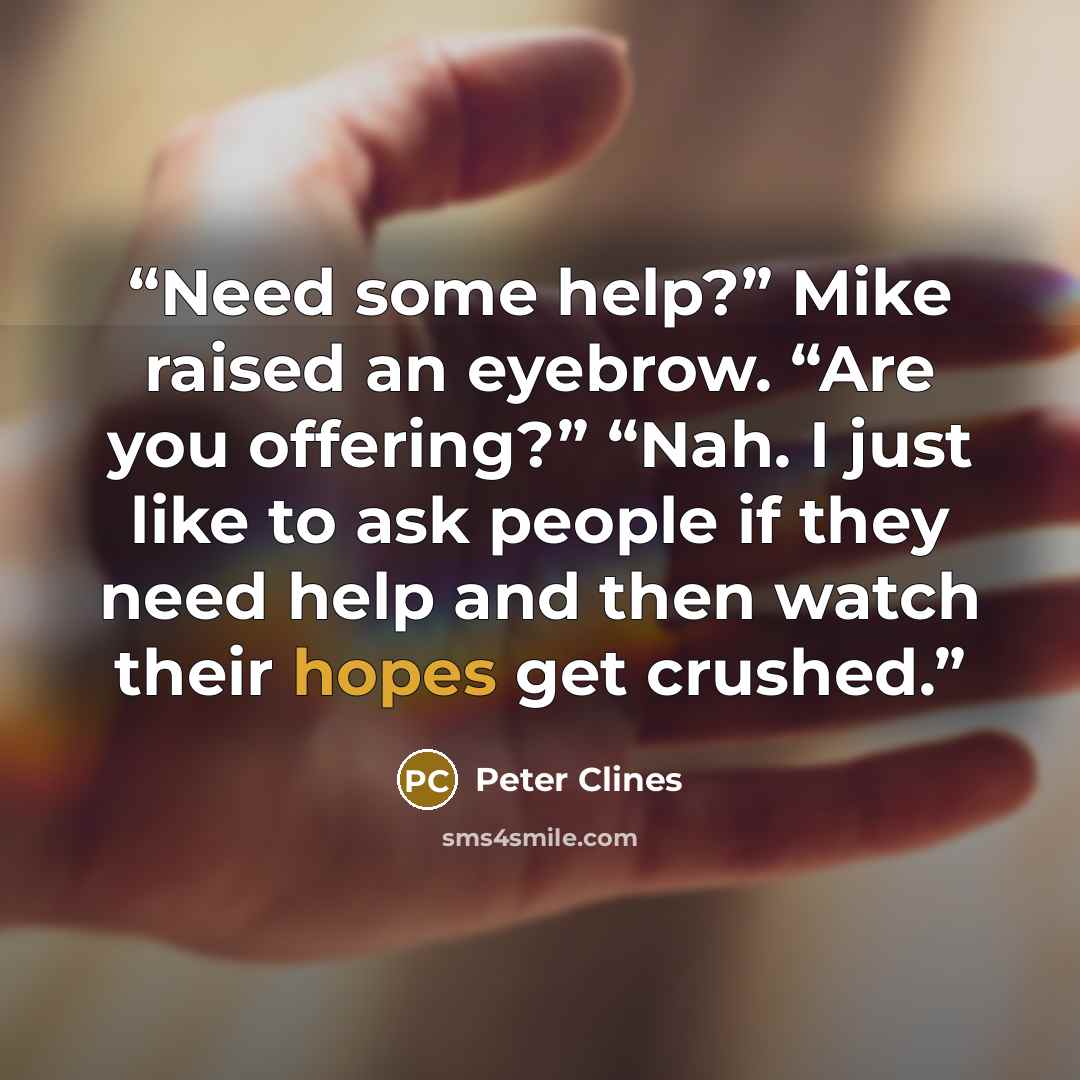 “Need some help?” Mike raised an eyebrow. “Are you offering?” “Nah. I just like to ask people if they need help and then watch their hopes get crushed.” quote by Peter Clines