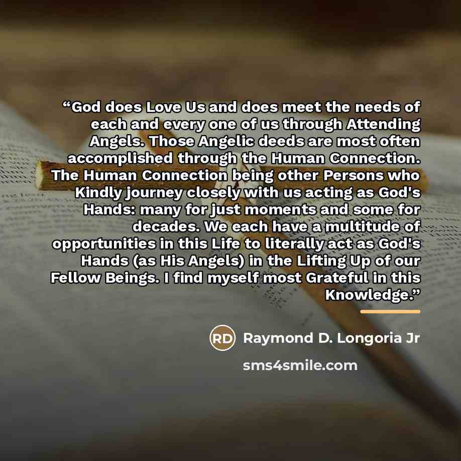 “God does Love Us and does meet the needs of each and every one of us through Attending Angels. Those Angelic deeds are most often accomplished through the Human Connection. The Human Connection being other Persons who Kindly journey closely with us acting as God's Hands: many for just moments and…” quote by Raymond D. Longoria Jr