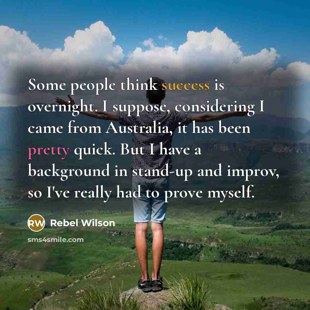 “Some people think success is overnight. I suppose, considering I came from Australia, it has been pretty quick. But I have a background in stand-up and improv, so I've really had to prove myself.” quote by Rebel Wilson