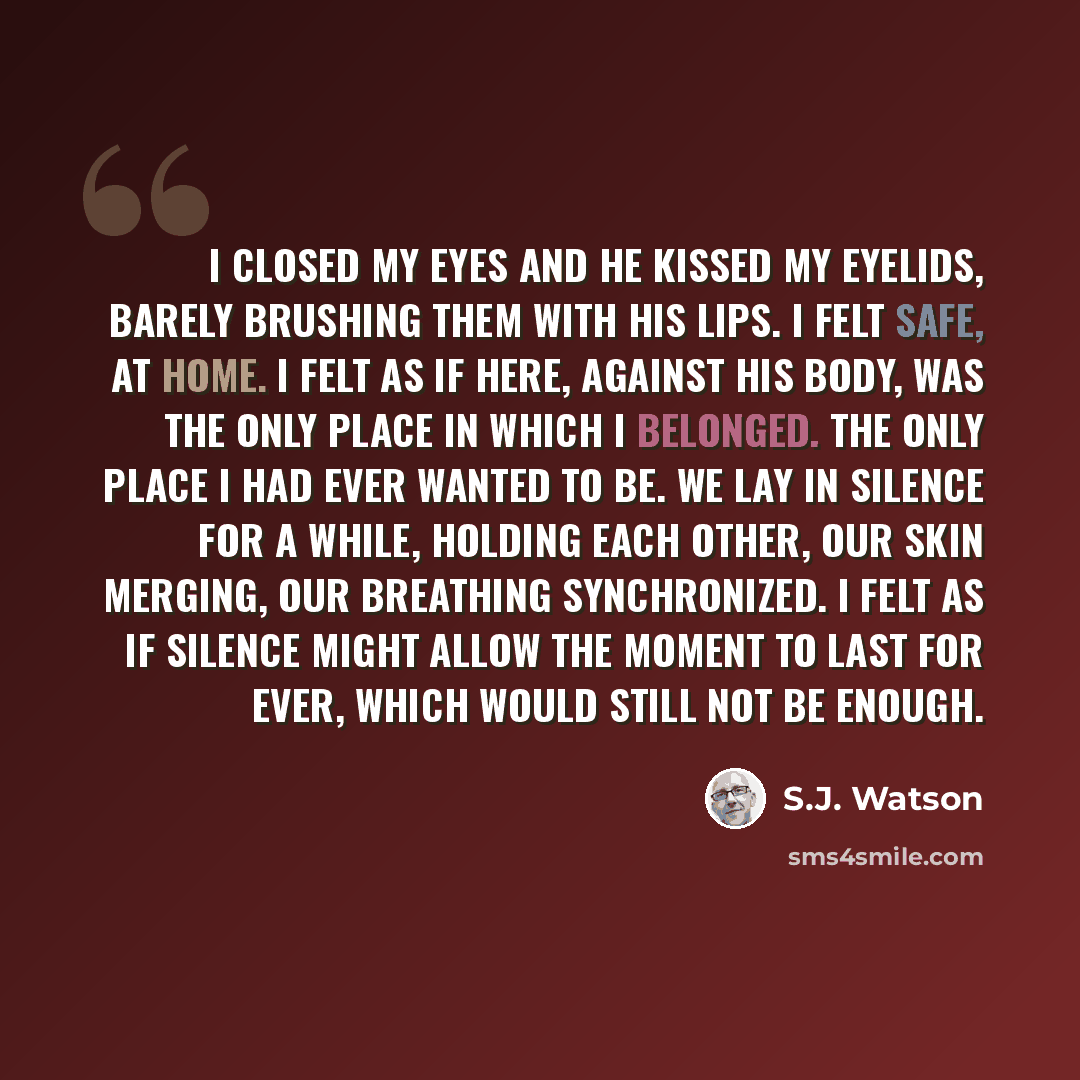 “I closed my eyes and he kissed my eyelids, barely brushing them with his lips. I felt safe, at home. I felt as if here, against his body, was the only place in which I belonged. The only place I had ever wanted to be. We lay in silence for a while, holding each other, our skin merging, our…” quote by S.J. Watson