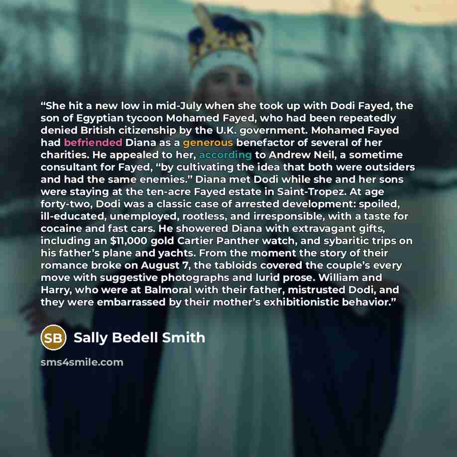 “She hit a new low in mid-July when she took up with Dodi Fayed, the son of Egyptian tycoon Mohamed Fayed, who had been repeatedly denied British citizenship by the U.K. government. Mohamed Fayed had befriended Diana as a generous benefactor of several of her charities. He appealed to her…” quote by Sally Bedell Smith