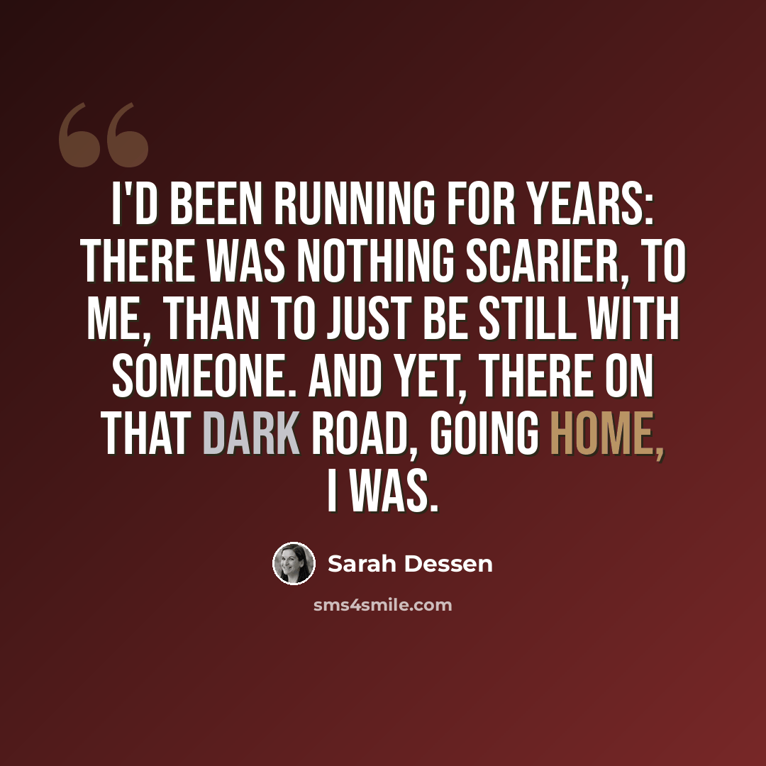 “I'd been running for years: there was nothing scarier, to me, than to just be still with someone. And yet, there on that dark road, going home, I was.” quote by Sarah Dessen