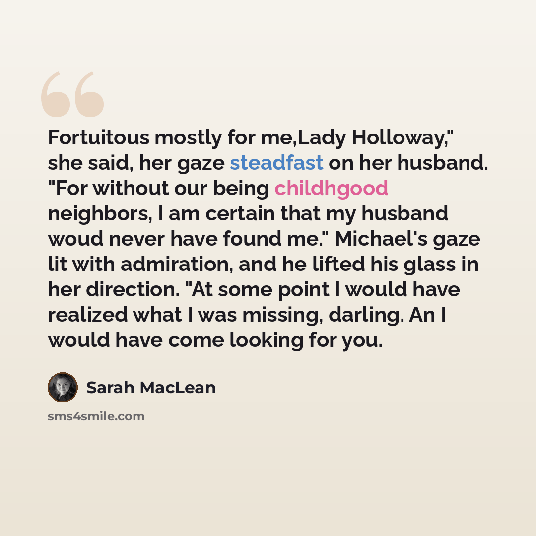 “Fortuitous mostly for me,Lady Holloway," she said, her gaze steadfast on her husband. "For without our being childhgood neighbors, I am certain that my husband woud never have found me." Michael's gaze lit with admiration, and he lifted his glass in her direction. "At some point I would have…” quote by Sarah MacLean