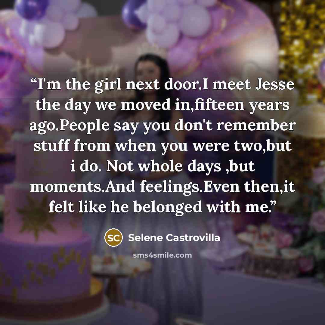 “I'm the girl next door.I meet Jesse the day we moved in,fifteen years ago.People say you don't remember stuff from when you were two,but i do. Not whole days ,but moments.And feelings.Even then,it felt like he belonged with me.” quote by Selene Castrovilla