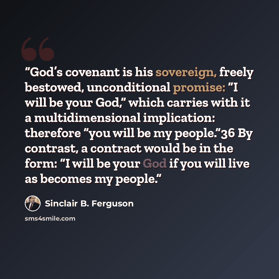 “God’s covenant is his sovereign, freely bestowed, unconditional promise: “I will be your God,” which carries with it a multidimensional implication: therefore “you will be my people.”36 By contrast, a contract would be in the form: “I will be your God if you will live as becomes my people.” quote by Sinclair B. Ferguson