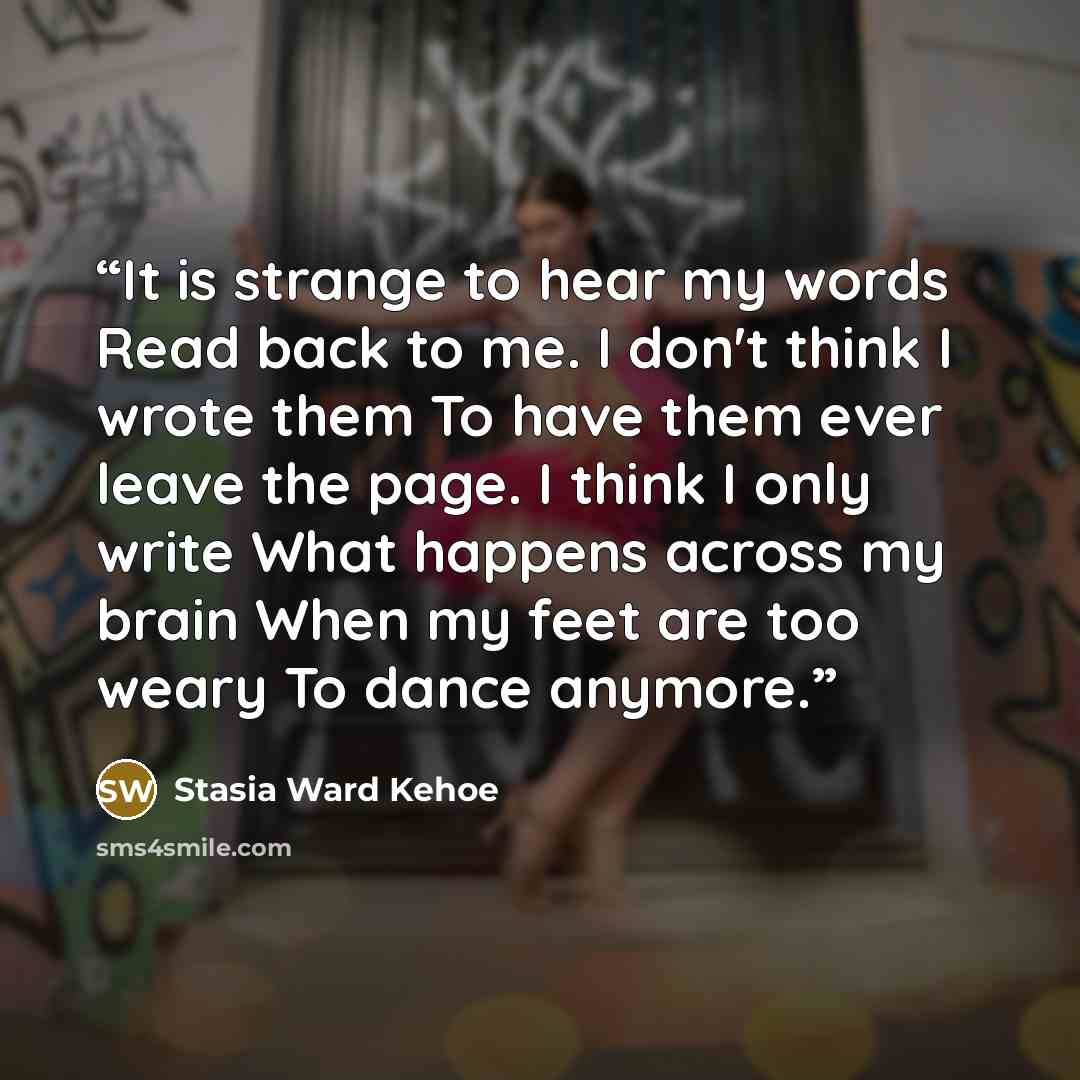 “It is strange to hear my words Read back to me. I don't think I wrote them To have them ever leave the page. I think I only write What happens across my brain When my feet are too weary To dance anymore.” quote by Stasia Ward Kehoe