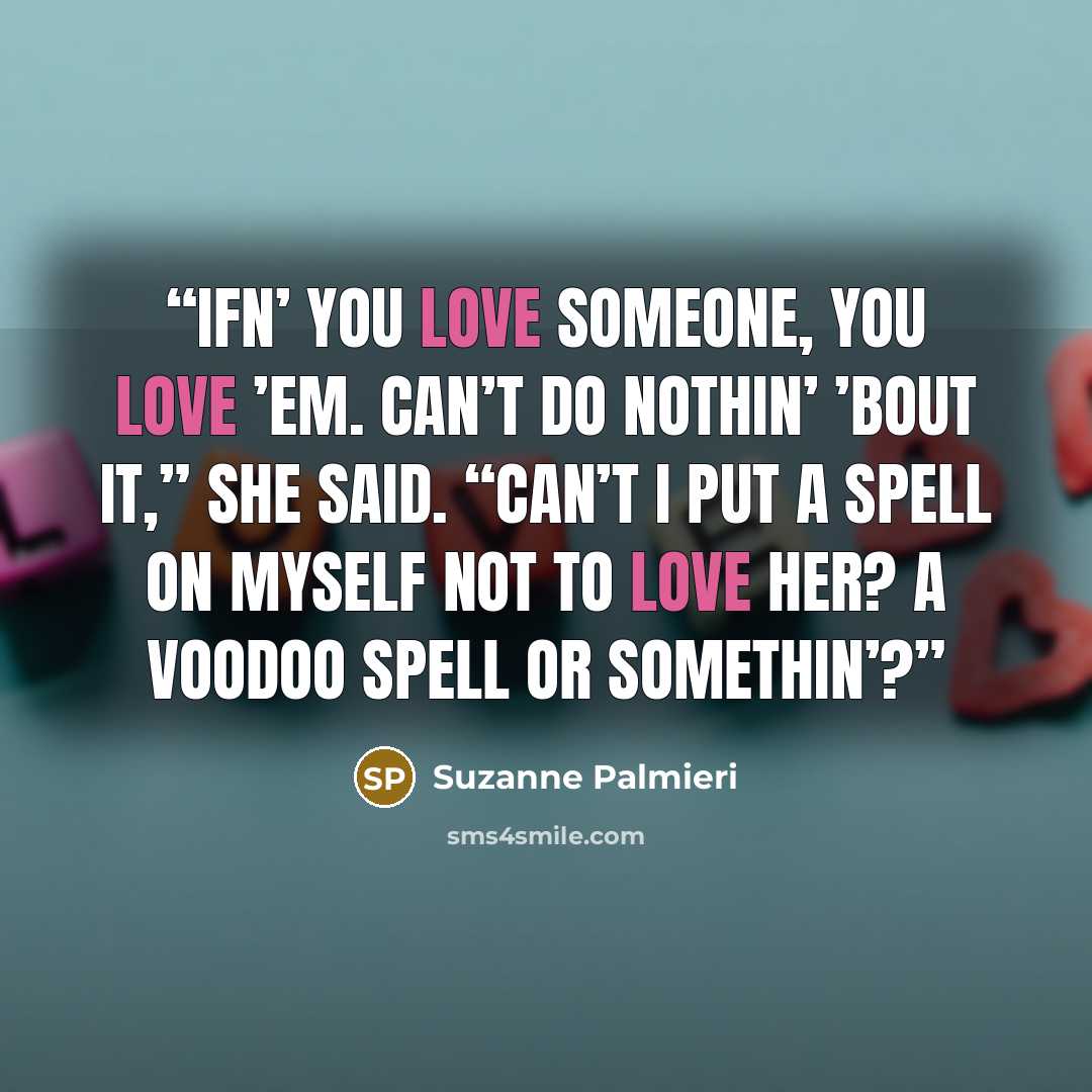 “Ifn’ you love someone, you love ’em. Can’t do nothin’ ’bout it,” she said. “Can’t I put a spell on myself not to love her? A voodoo spell or somethin’?” quote by Suzanne Palmieri